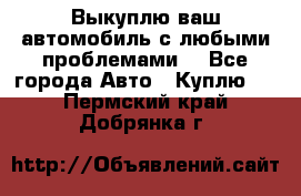 Выкуплю ваш автомобиль с любыми проблемами. - Все города Авто » Куплю   . Пермский край,Добрянка г.